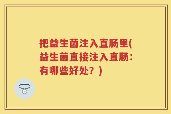 把益生菌注入直肠里(益生菌直接注入直肠:有哪些好处?) 把益生菌注入直肠里(益生菌直接注入直肠:有哪些好处?)