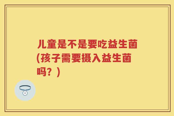 儿童是不是要吃益生菌(孩子需要摄入益生菌吗?) 儿童是不是要吃益生菌(孩子需要摄入益生菌吗?)