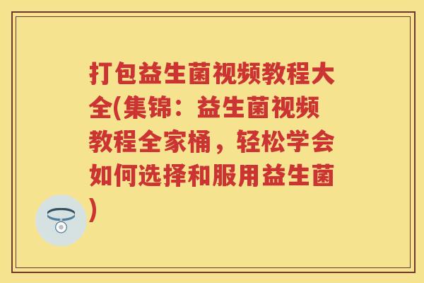 打包益生菌视频教程大全(集锦：益生菌视频教程全家桶，轻松学会如何选择和服用益生菌)