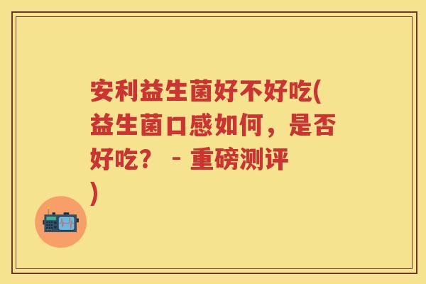 安利益生菌好不好吃(益生菌口感如何,是否好吃? - 重磅测评) 安利益生菌好不好吃(益生菌口感如何,是否好吃? - 重磅测评)