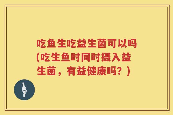 吃鱼生吃益生菌可以吗(吃生鱼时同时摄入益生菌,有益健康吗?) 吃鱼生吃益生菌可以吗(吃生鱼时同时摄入益生菌,有益健康吗?)