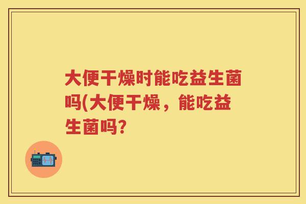 大便干燥时能吃益生菌吗(大便干燥,能吃益生菌吗? 大便干燥时能吃益生菌吗(大便干燥,能吃益生菌吗?