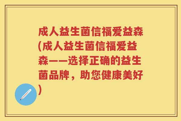 成人益生菌信福爱益森(成人益生菌信福爱益森——选择正确的益生菌品牌,助您健康美好) 成人益生菌信福爱益森(成人益生菌信福爱益森——选择正确的益生菌品牌,助您健康美好)