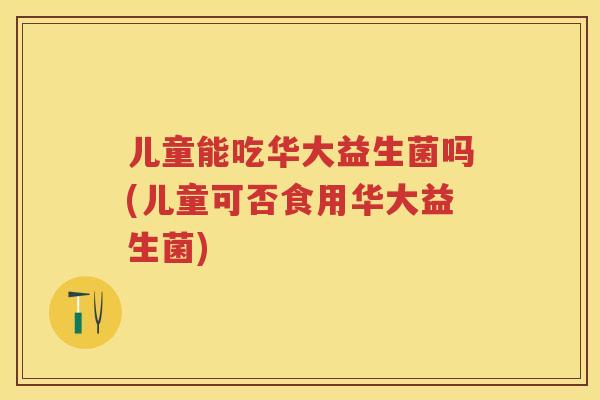 儿童能吃华大益生菌吗(儿童可否食用华大益生菌) 儿童能吃华大益生菌吗(儿童可否食用华大益生菌)