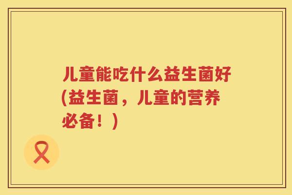 儿童能吃什么益生菌好(益生菌,儿童的营养必备!) 儿童能吃什么益生菌好(益生菌,儿童的营养必备!)