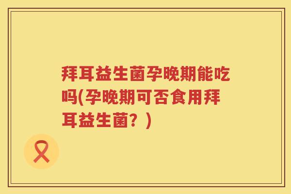 拜耳益生菌孕晚期能吃吗(孕晚期可否食用拜耳益生菌?) 拜耳益生菌孕晚期能吃吗(孕晚期可否食用拜耳益生菌?)