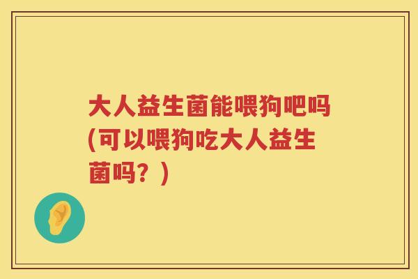大人益生菌能喂狗吧吗(可以喂狗吃大人益生菌吗？)