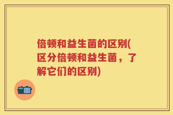 倍顿和益生菌的区别(区分倍顿和益生菌,了解它们的区别) 倍顿和益生菌的区别(区分倍顿和益生菌,了解它们的区别)