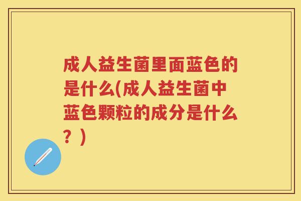 成人益生菌里面蓝色的是什么(成人益生菌中蓝色颗粒的成分是什么?) 成人益生菌里面蓝色的是什么(成人益生菌中蓝色颗粒的成分是什么?)