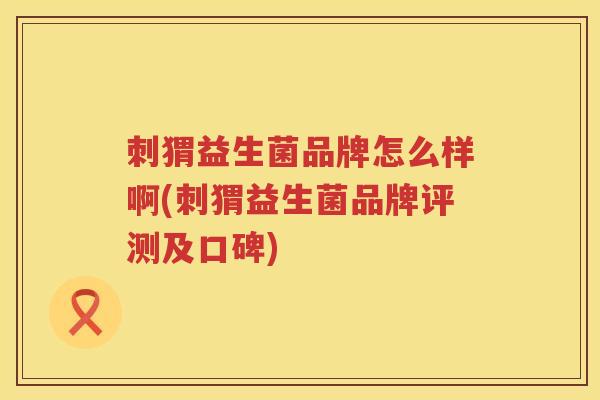 刺猬益生菌品牌怎么样啊(刺猬益生菌品牌评测及口碑) 刺猬益生菌品牌怎么样啊(刺猬益生菌品牌评测及口碑)