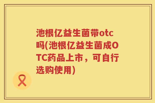池根亿益生菌带otc吗(池根亿益生菌成OTC药品上市,可自行选购使用) 池根亿益生菌带otc吗(池根亿益生菌成OTC药品上市,可自行选购使用)
