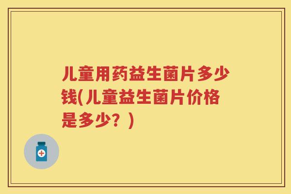 儿童用药益生菌片多少钱(儿童益生菌片价格是多少?) 儿童用药益生菌片多少钱(儿童益生菌片价格是多少?)