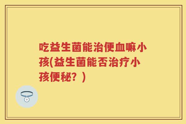 吃益生菌能便嘛小孩(益生菌能否小孩?) 吃益生菌能便嘛小孩(益生菌能否小孩?)