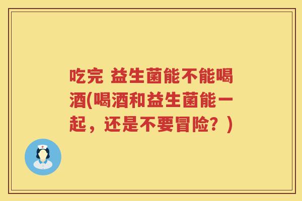 吃完 益生菌能不能喝酒(喝酒和益生菌能一起，还是不要冒险？)