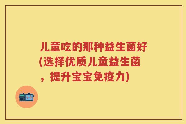 儿童吃的那种益生菌好(选择优质儿童益生菌,提升宝宝力) 儿童吃的那种益生菌好(选择优质儿童益生菌,提升宝宝力)