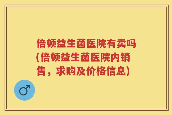 倍顿益生菌医院有卖吗(倍顿益生菌医院内销售，求购及价格信息)