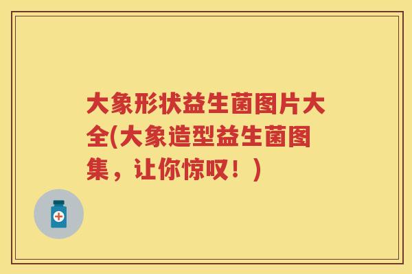 大象形状益生菌图片大全(大象造型益生菌图集,让你惊叹!) 大象形状益生菌图片大全(大象造型益生菌图集,让你惊叹!)