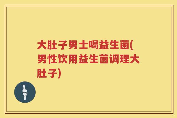 大肚子男士喝益生菌(男性饮用益生菌调理大肚子)