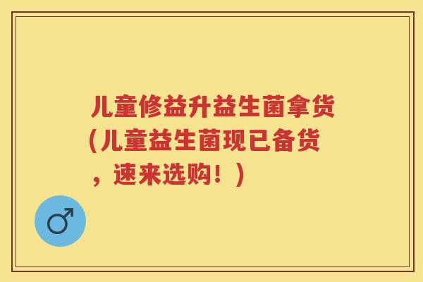 儿童修益升益生菌拿货(儿童益生菌现已备货,速来选购!) 儿童修益升益生菌拿货(儿童益生菌现已备货,速来选购!)