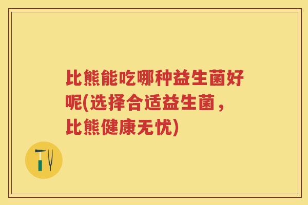 比熊能吃哪种益生菌好呢(选择合适益生菌,比熊健康无忧) 比熊能吃哪种益生菌好呢(选择合适益生菌,比熊健康无忧)