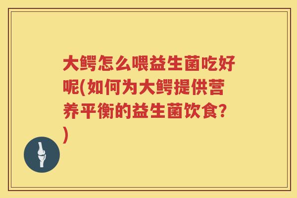 大鳄怎么喂益生菌吃好呢(如何为大鳄提供营养平衡的益生菌饮食?) 大鳄怎么喂益生菌吃好呢(如何为大鳄提供营养平衡的益生菌饮食?)