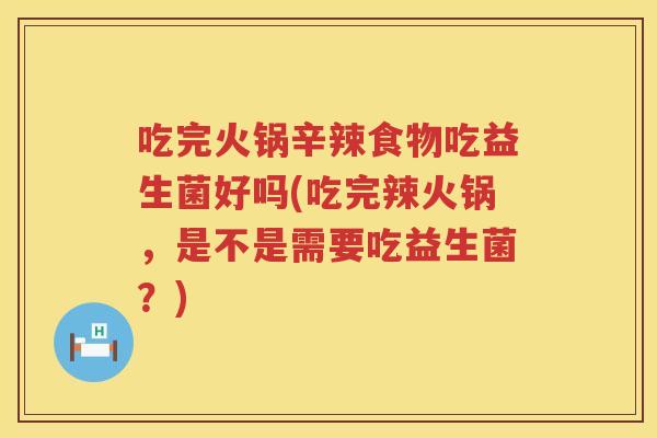 吃完火锅辛辣食物吃益生菌好吗(吃完辣火锅，是不是需要吃益生菌？)