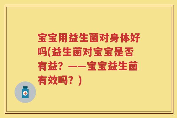 宝宝用益生菌对身体好吗(益生菌对宝宝是否有益？——宝宝益生菌有效吗？)