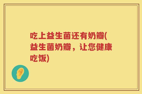吃上益生菌还有奶瓣(益生菌奶瓣,让您健康吃饭) 吃上益生菌还有奶瓣(益生菌奶瓣,让您健康吃饭)