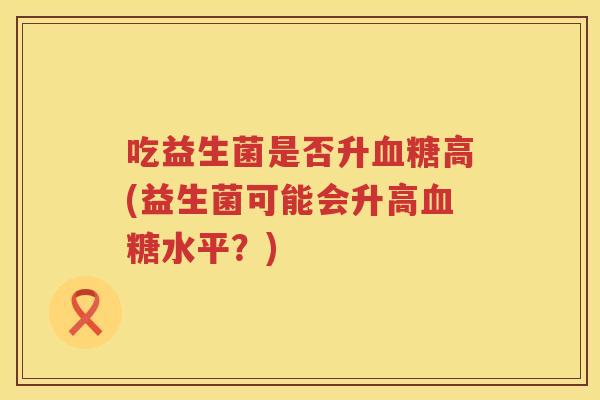 吃益生菌是否升高(益生菌可能会升高水平?) 吃益生菌是否升高(益生菌可能会升高水平?)