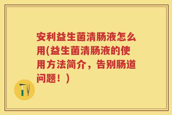 安利益生菌清肠液怎么用(益生菌清肠液的使用方法简介,告别肠道问题!) 安利益生菌清肠液怎么用(益生菌清肠液的使用方法简介,告别肠道问题!)