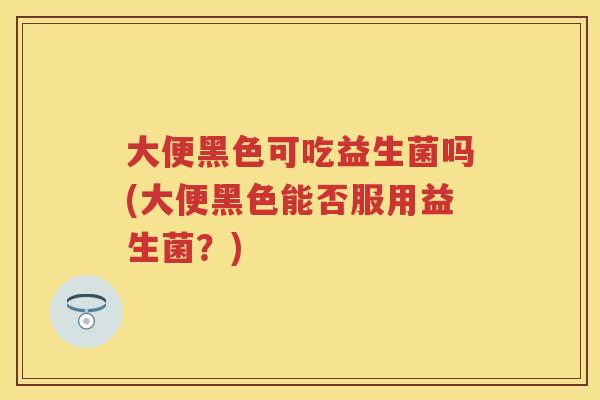 大便黑色可吃益生菌吗(大便黑色能否服用益生菌?) 大便黑色可吃益生菌吗(大便黑色能否服用益生菌?)