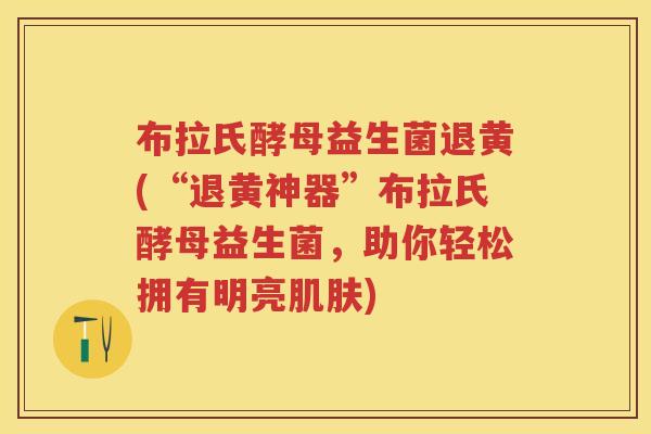 布拉氏酵母益生菌退黄(“退黄神器”布拉氏酵母益生菌，助你轻松拥有明亮)