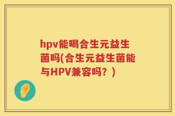 hpv能喝合生元益生菌吗(合生元益生菌能与HPV兼容吗?) hpv能喝合生元益生菌吗(合生元益生菌能与HPV兼容吗?)
