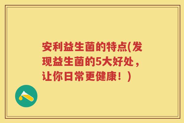 安利益生菌的特点(发现益生菌的5大好处，让你日常更健康！)