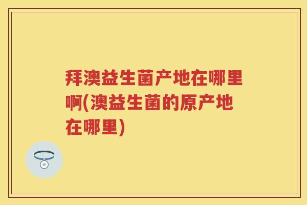 拜澳益生菌产地在哪里啊(澳益生菌的原产地在哪里)
