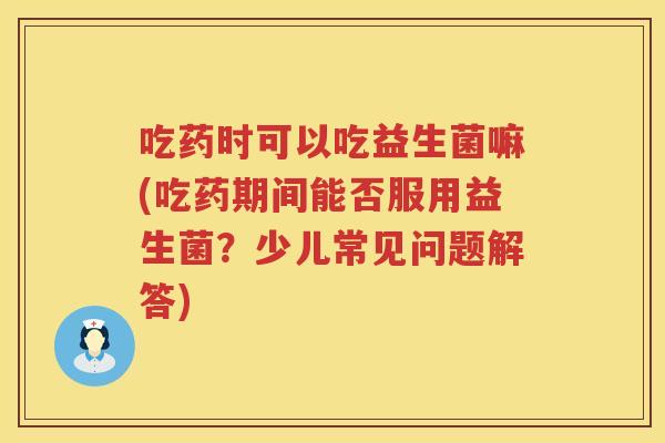 吃药时可以吃益生菌嘛(吃药期间能否服用益生菌?少儿常见问题解答) 吃药时可以吃益生菌嘛(吃药期间能否服用益生菌?少儿常见问题解答)