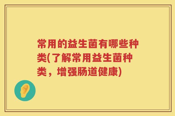 常用的益生菌有哪些种类(了解常用益生菌种类,增强肠道健康) 常用的益生菌有哪些种类(了解常用益生菌种类,增强肠道健康)