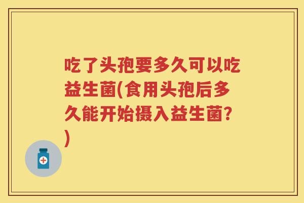 吃了头孢要多久可以吃益生菌(食用头孢后多久能开始摄入益生菌?) 吃了头孢要多久可以吃益生菌(食用头孢后多久能开始摄入益生菌?)