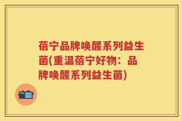 蓓宁品牌唤醒系列益生菌(重温蓓宁好物:品牌唤醒系列益生菌) 蓓宁品牌唤醒系列益生菌(重温蓓宁好物:品牌唤醒系列益生菌)