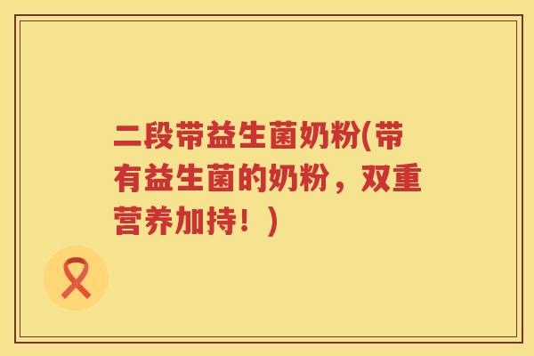 二段带益生菌奶粉(带有益生菌的奶粉，双重营养加持！)