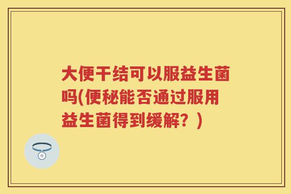 大便干结可以服益生菌吗(能否通过服用益生菌得到缓解?) 大便干结可以服益生菌吗(能否通过服用益生菌得到缓解?)