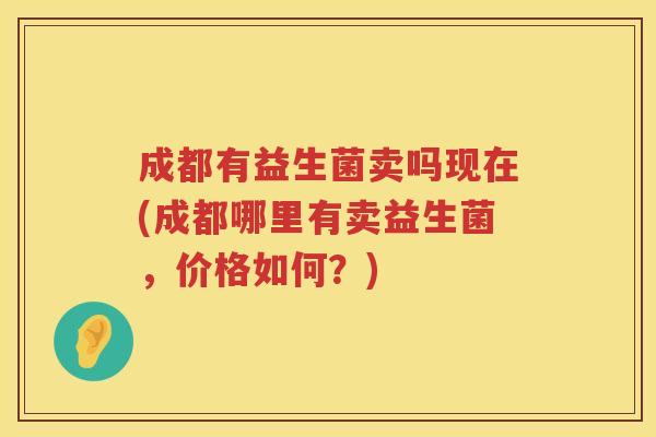 成都有益生菌卖吗现在(成都哪里有卖益生菌,价格如何?) 成都有益生菌卖吗现在(成都哪里有卖益生菌,价格如何?)