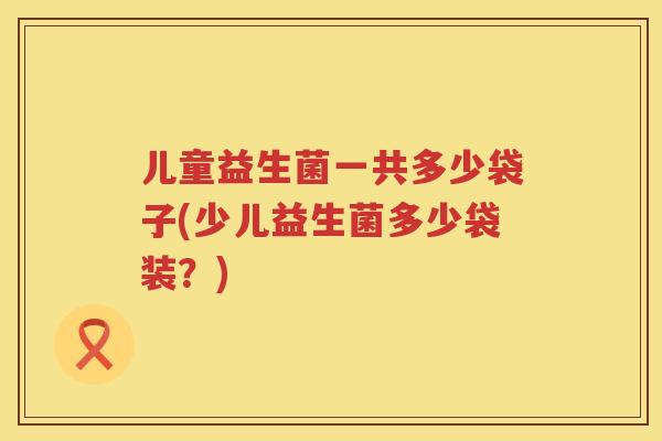儿童益生菌一共多少袋子(少儿益生菌多少袋装?) 儿童益生菌一共多少袋子(少儿益生菌多少袋装?)
