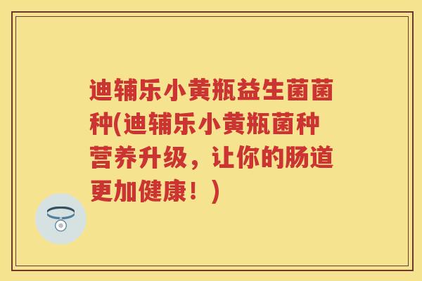 迪辅乐小黄瓶益生菌菌种(迪辅乐小黄瓶菌种营养升级,让你的肠道更加健康!) 迪辅乐小黄瓶益生菌菌种(迪辅乐小黄瓶菌种营养升级,让你的肠道更加健康!)