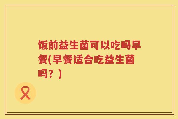 饭前益生菌可以吃吗早餐(早餐适合吃益生菌吗？)