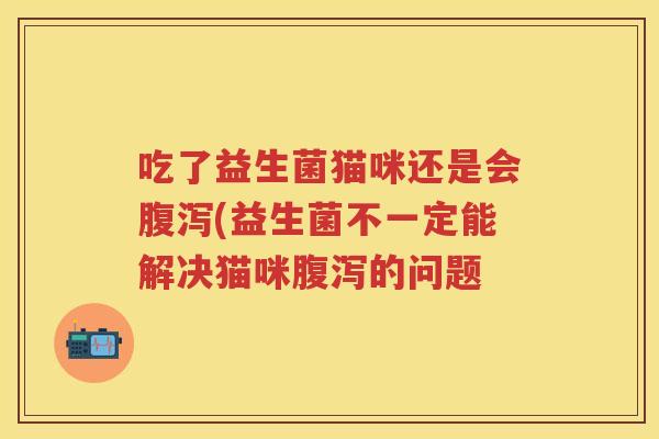 吃了益生菌猫咪还是会(益生菌不一定能解决猫咪的问题 吃了益生菌猫咪还是会(益生菌不一定能解决猫咪的问题