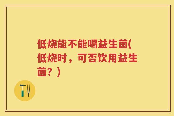 低烧能不能喝益生菌(低烧时,可否饮用益生菌?) 低烧能不能喝益生菌(低烧时,可否饮用益生菌?)