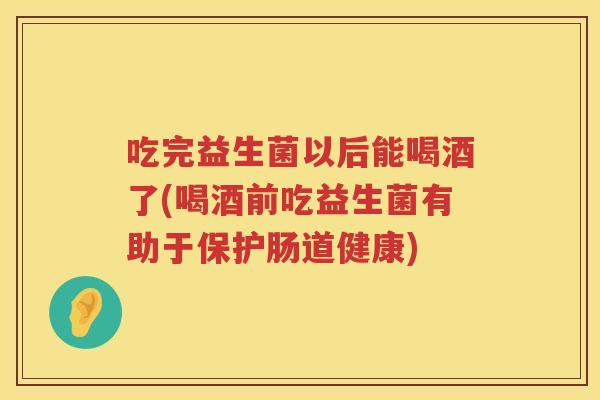 吃完益生菌以后能喝酒了(喝酒前吃益生菌有助于保护肠道健康) 吃完益生菌以后能喝酒了(喝酒前吃益生菌有助于保护肠道健康)