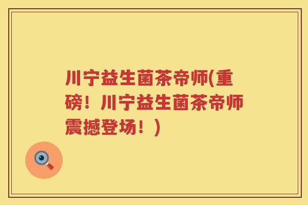 川宁益生菌茶帝师(重磅!川宁益生菌茶帝师震撼登场!) 川宁益生菌茶帝师(重磅!川宁益生菌茶帝师震撼登场!)