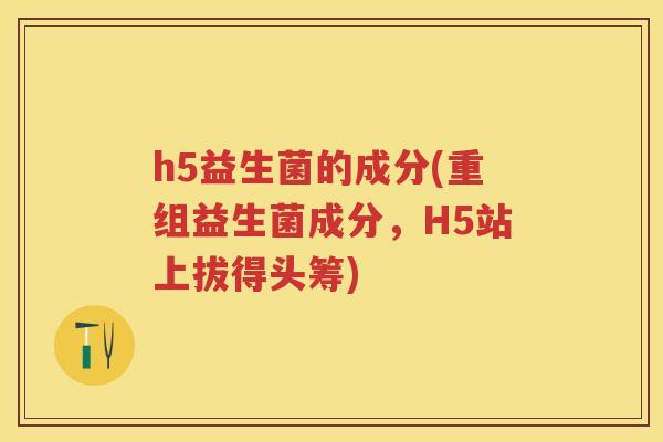 h5益生菌的成分(重组益生菌成分,H5站上拔得头筹) h5益生菌的成分(重组益生菌成分,H5站上拔得头筹)